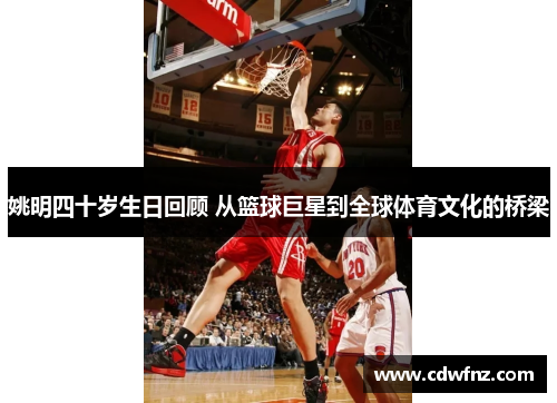 姚明四十岁生日回顾 从篮球巨星到全球体育文化的桥梁