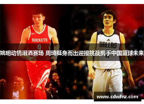 姚明动情泪洒赛场 周琦挺身而出迎接挑战携手中国篮球未来