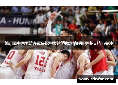 姚明晒中国男篮夺冠庆祝照表达骄傲之情呼吁更多支持与关注