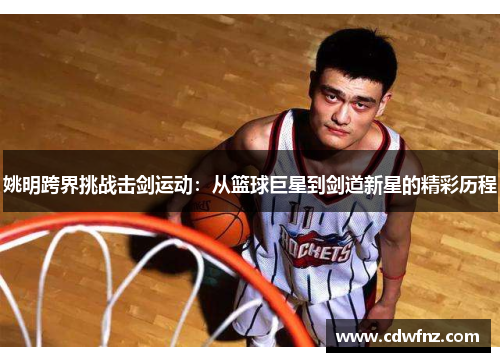 姚明跨界挑战击剑运动：从篮球巨星到剑道新星的精彩历程
