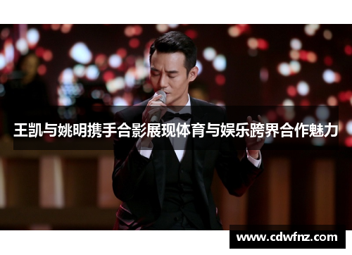 王凯与姚明携手合影展现体育与娱乐跨界合作魅力