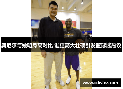 奥尼尔与姚明身高对比 谁更高大壮硕引发篮球迷热议