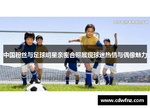 中国粉丝与足球明星亲密合照展现球迷热情与偶像魅力