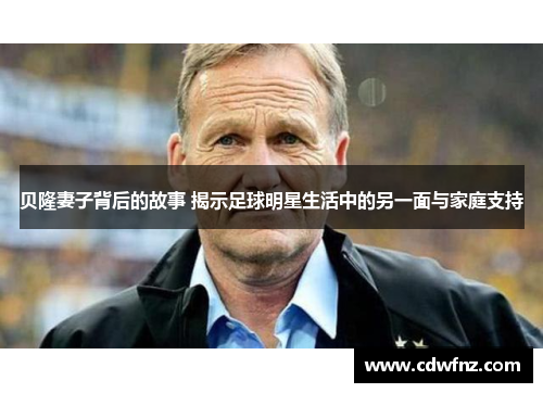 贝隆妻子背后的故事 揭示足球明星生活中的另一面与家庭支持