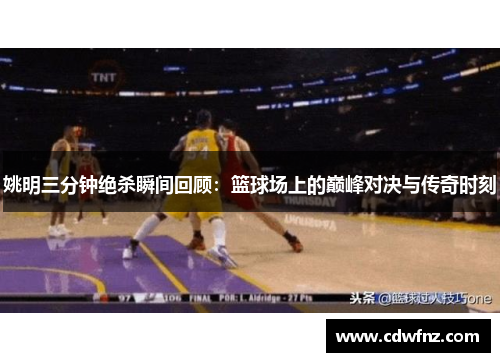 姚明三分钟绝杀瞬间回顾：篮球场上的巅峰对决与传奇时刻