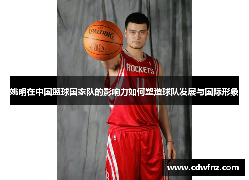 姚明在中国篮球国家队的影响力如何塑造球队发展与国际形象
