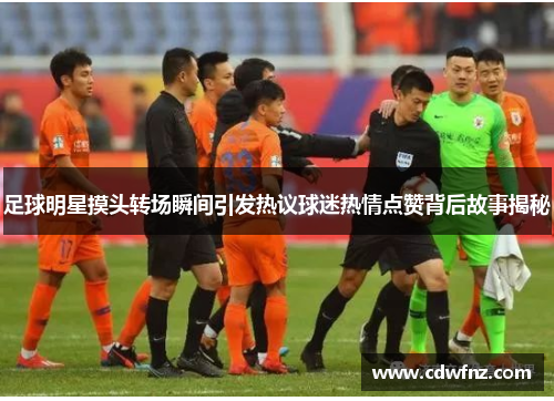 足球明星摸头转场瞬间引发热议球迷热情点赞背后故事揭秘