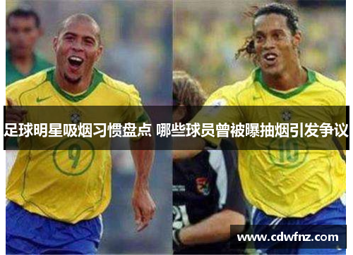 足球明星吸烟习惯盘点 哪些球员曾被曝抽烟引发争议