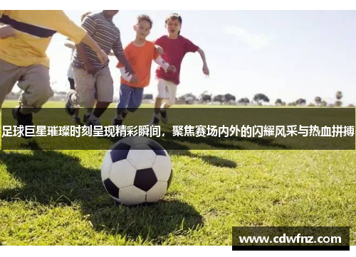 足球巨星璀璨时刻呈现精彩瞬间，聚焦赛场内外的闪耀风采与热血拼搏