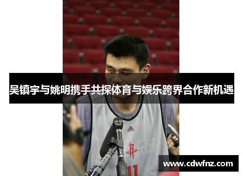 吴镇宇与姚明携手共探体育与娱乐跨界合作新机遇