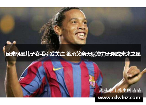 足球明星儿子卷毛引发关注 继承父亲天赋潜力无限成未来之星