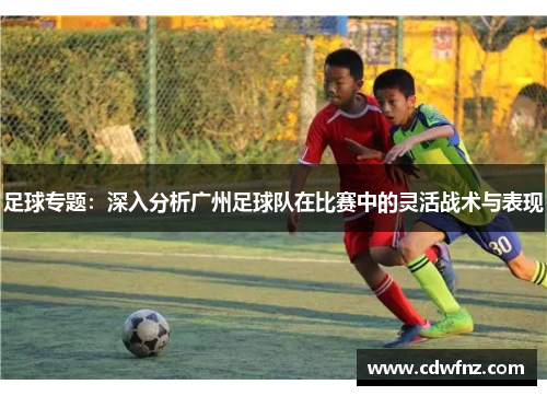 足球专题：深入分析广州足球队在比赛中的灵活战术与表现