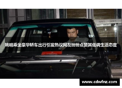 姚明乘坐豪华轿车出行引发热议网友纷纷点赞其低调生活态度