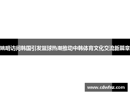 姚明访问韩国引发篮球热潮推动中韩体育文化交流新篇章