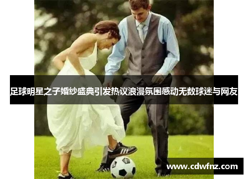 足球明星之子婚纱盛典引发热议浪漫氛围感动无数球迷与网友