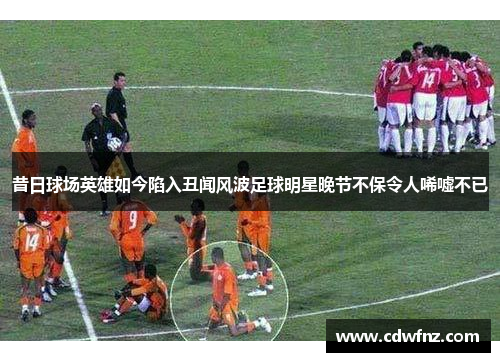 昔日球场英雄如今陷入丑闻风波足球明星晚节不保令人唏嘘不已