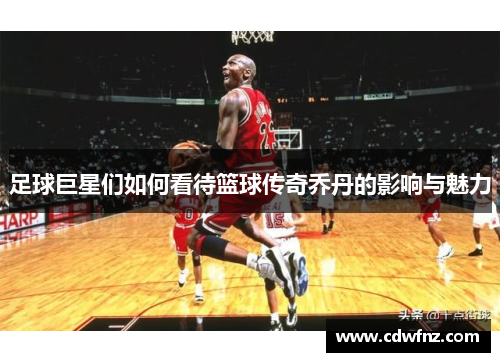 足球巨星们如何看待篮球传奇乔丹的影响与魅力