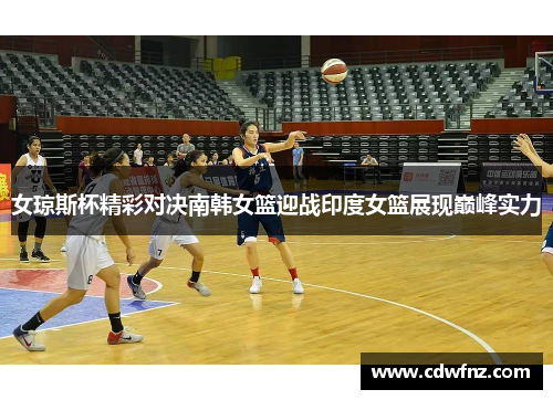 女琼斯杯精彩对决南韩女篮迎战印度女篮展现巅峰实力
