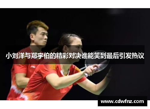 小刘洋与郑宇伯的精彩对决谁能笑到最后引发热议